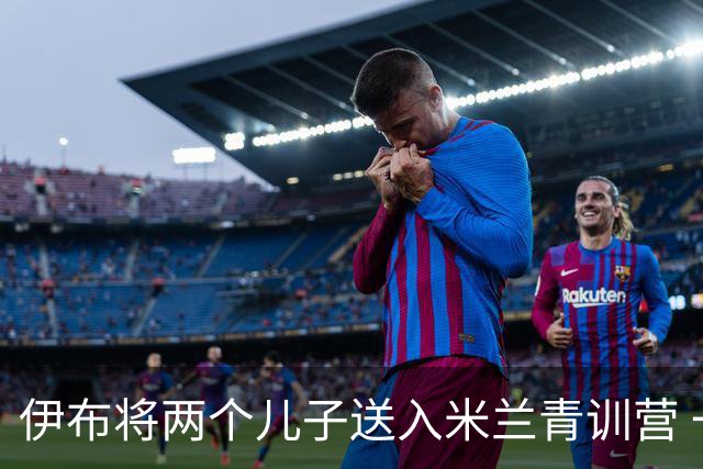 伊布将两个儿子送入米兰青训营 一个U17一个U15
